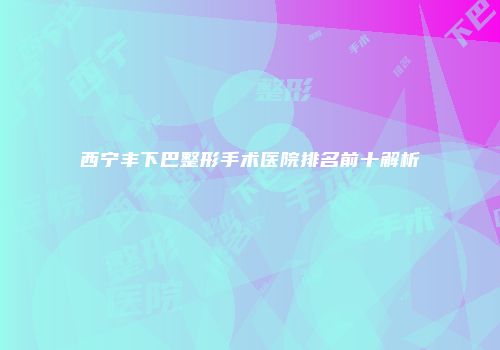 西宁丰下巴整形手术医院排名前十解析