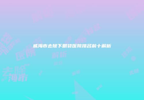 威海市去除下眼袋医院排名前十解析