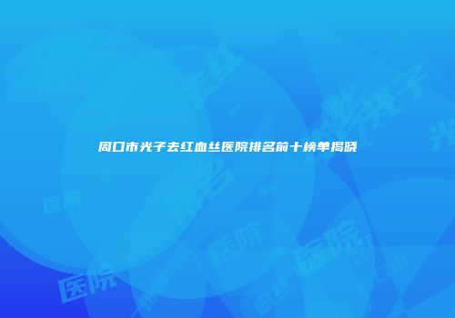 周口市光子去红血丝医院排名前十榜单揭晓