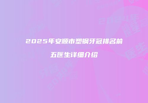 2025年安顺市塑钢牙冠排名前五医生详细介绍