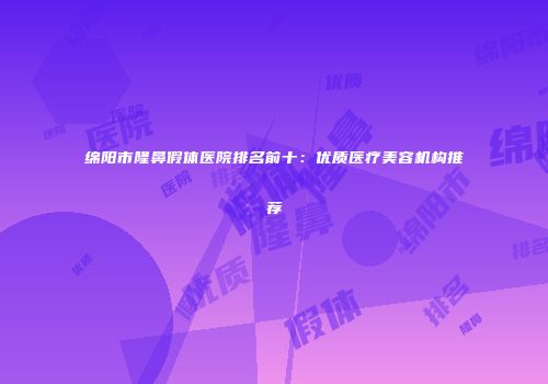 绵阳市隆鼻假体医院排名前十：优质医疗美容机构推荐