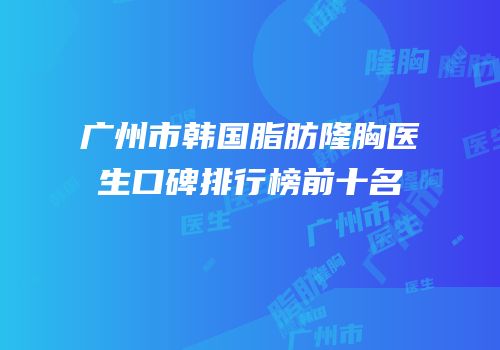 广州市韩国脂肪隆胸医生口碑排行榜前十名