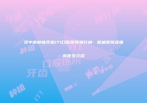 汉中市种植牙齿ITI口腔医院排行榜：权威医院及推荐医生介绍