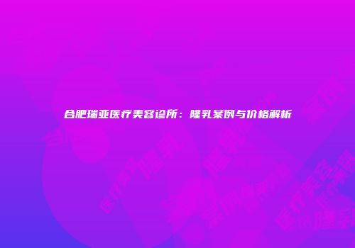 合肥瑞亚医疗美容诊所：隆乳案例与价格解析