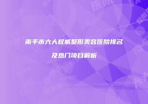 南平市六大权威整形美容医院排名及热门项目解析