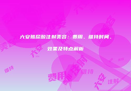 六安玻尿酸注射美容：费用、维持时间、效果及特点解析