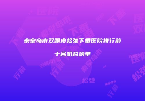秦皇岛市双眼皮松弛下垂医院排行前十名机构榜单