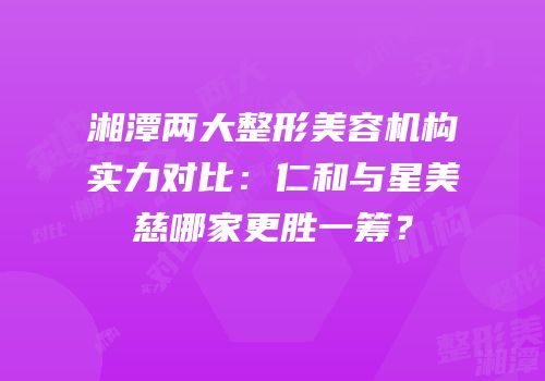湘潭两大整形美容机构实力对比：仁和与星美慈哪家更胜一筹？