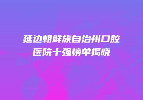 延边朝鲜族自治州口腔医院十强榜单揭晓