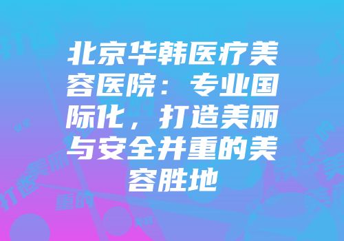 北京华韩医疗美容医院：专业国际化，打造美丽与安全并重的美容胜地