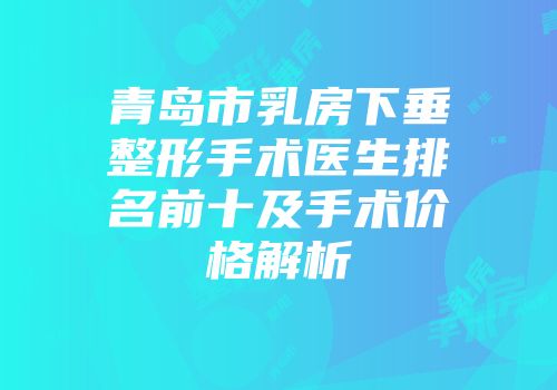 青岛市乳房下垂整形手术医生排名前十及手术价格解析