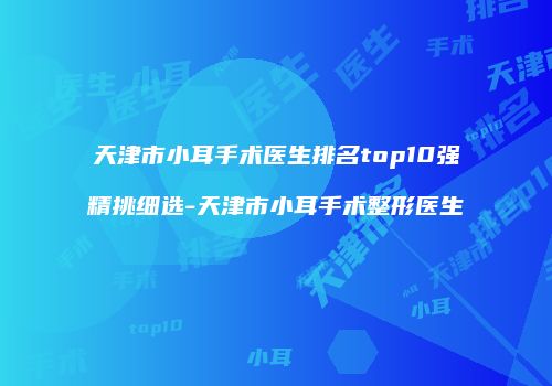 天津市小耳手术医生排名top10强精挑细选-天津市小耳手术整形医生