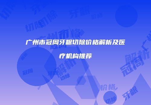 广州市冠周牙龈切除价格解析及医疗机构推荐