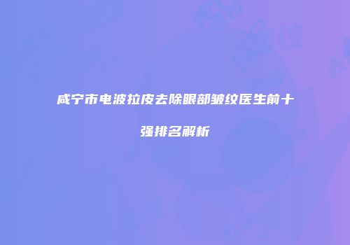 咸宁市电波拉皮去除眼部皱纹医生前十强排名解析