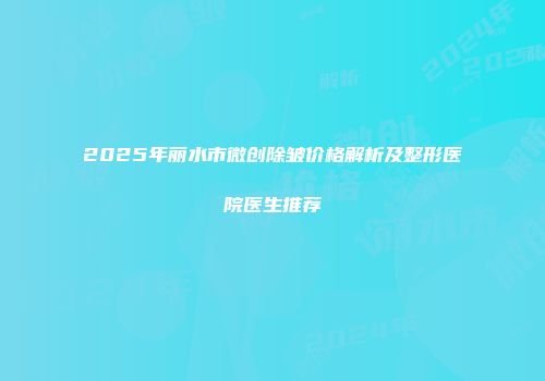 2025年丽水市微创除皱价格解析及整形医院医生推荐