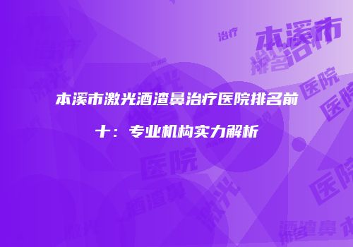 本溪市激光酒渣鼻治疗医院排名前十：专业机构实力解析