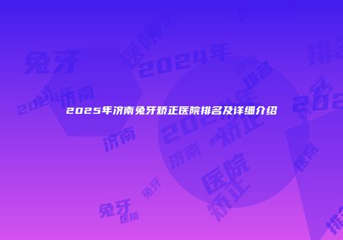 2025年济南兔牙矫正医院排名及详细介绍