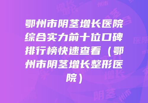 鄂州市阴茎增长医院综合实力前十位口碑排行榜快速查看（鄂州市阴茎增长整形医院）