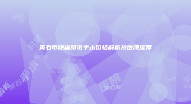 黄石市除咖啡斑手术价格解析及医院推荐