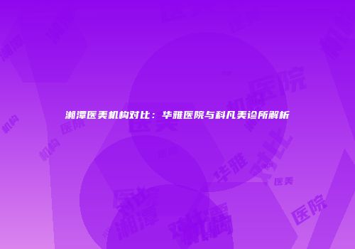 湘潭医美机构对比：华雅医院与科凡美诊所解析
