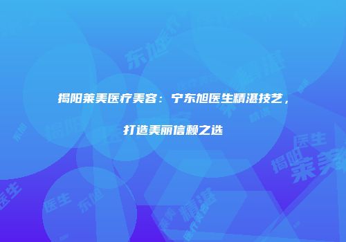 揭阳莱美医疗美容：宁东旭医生精湛技艺，打造美丽信赖之选