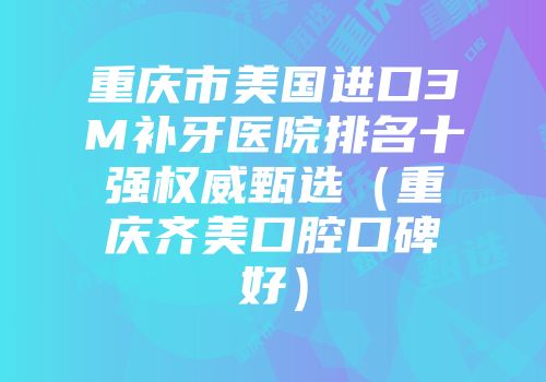 重庆市美国进口3M补牙医院排名十强权威甄选（重庆齐美口腔口碑好）