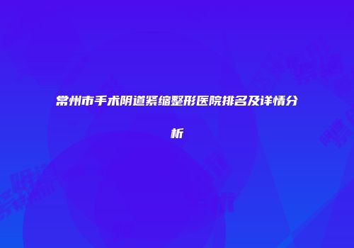 常州市手术阴道紧缩整形医院排名及详情分析