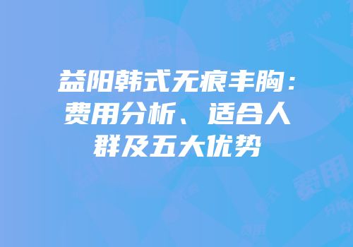 益阳韩式无痕丰胸：费用分析、适合人群及五大优势