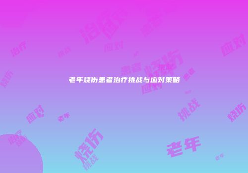 老年烧伤患者治疗挑战与应对策略