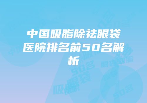 中国吸脂除祛眼袋医院排名前50名解析