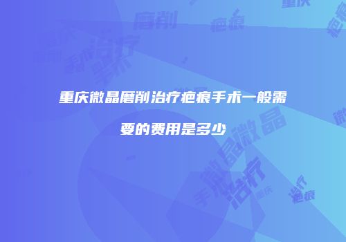 重庆微晶磨削治疗疤痕手术一般需要的费用是多少