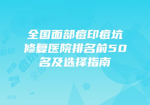 全国面部痘印痘坑修复医院排名前50名及选择指南
