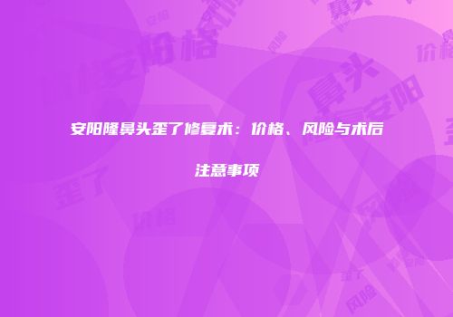安阳隆鼻头歪了修复术：价格、风险与术后注意事项