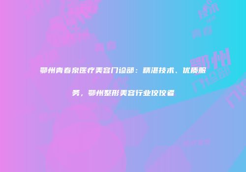 鄂州青春泉医疗美容门诊部：精湛技术、优质服务，鄂州整形美容行业佼佼者