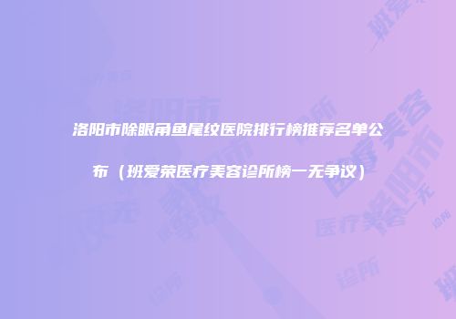 洛阳市除眼角鱼尾纹医院排行榜推荐名单公布（班爱荣医疗美容诊所榜一无争议）