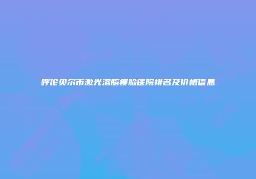 呼伦贝尔市激光溶脂瘦脸医院排名及价格信息