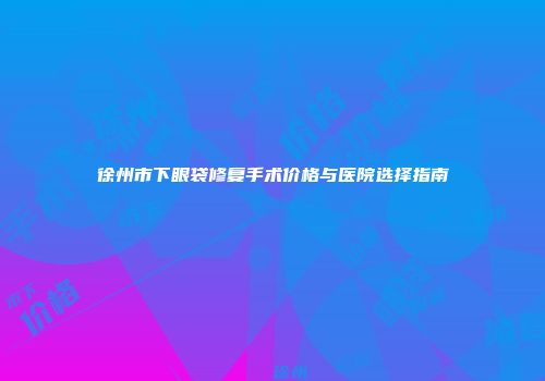 徐州市下眼袋修复手术价格与医院选择指南
