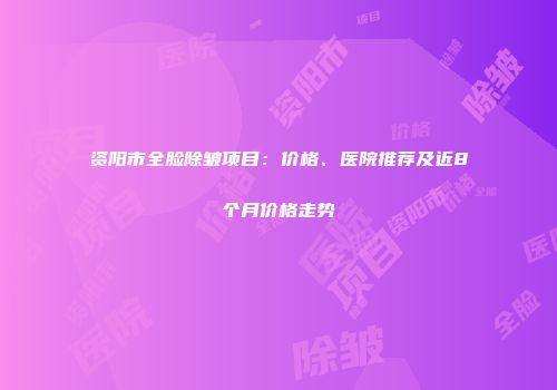 资阳市全脸除皱项目：价格、医院推荐及近8个月价格走势