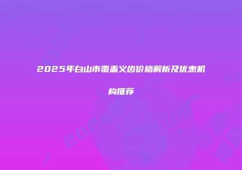 2025年白山市覆盖义齿价格解析及优惠机构推荐