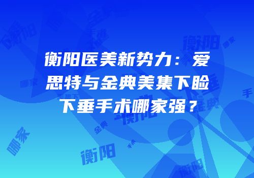 衡阳医美新势力：爱思特与金典美集下睑下垂手术哪家强？