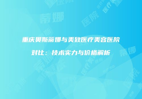 重庆奥斯蒂娜与美致医疗美容医院对比：技术实力与价格解析