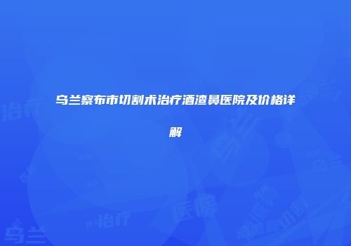 乌兰察布市切割术治疗酒渣鼻医院及价格详解