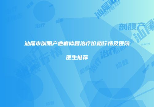汕尾市剖腹产疤痕修复治疗价格行情及医院医生推荐
