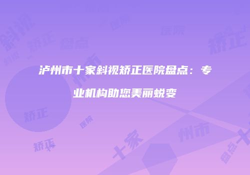 泸州市十家斜视矫正医院盘点：专业机构助您美丽蜕变