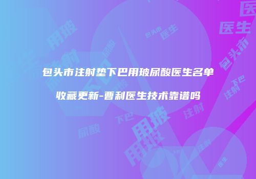 包头市注射垫下巴用玻尿酸医生名单收藏更新-曹利医生技术靠谱吗