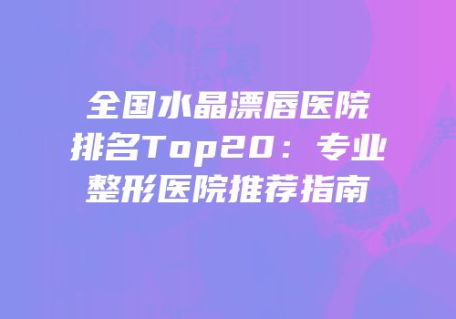 全国水晶漂唇医院排名Top20：专业整形医院推荐指南