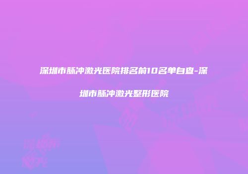 深圳市脉冲激光医院排名前10名单自查-深圳市脉冲激光整形医院