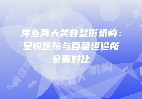 萍乡两大美容整形机构：星悦医院与百丽恒诊所全面对比