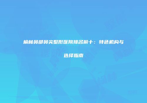 榆林鼻部鼻尖整形医院排名前十：特色机构与选择指南