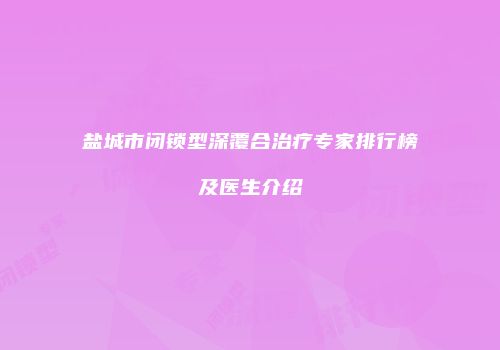 盐城市闭锁型深覆合治疗专家排行榜及医生介绍